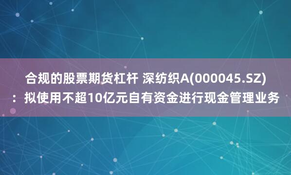 合规的股票期货杠杆 深纺织A(000045.SZ)：拟使用不超10亿元自有资金进行现金管理业务