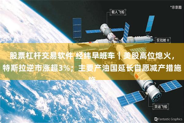 股票杠杆交易软件 经纬早班车｜美股高位熄火，特斯拉逆市涨超3%；主要产油国延长自愿减产措施