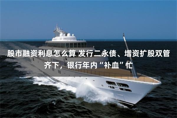 股市融资利息怎么算 发行二永债、增资扩股双管齐下，银行年内“补血”忙