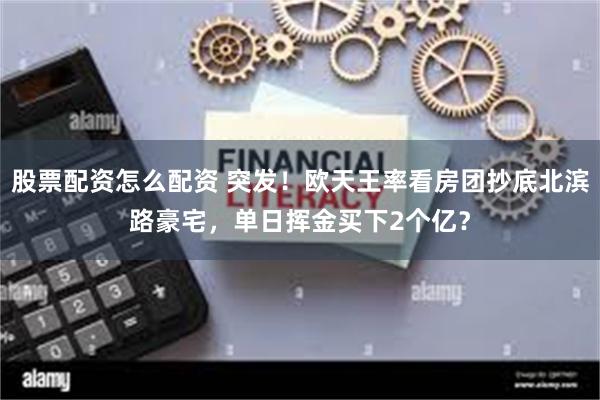 股票配资怎么配资 突发！欧天王率看房团抄底北滨路豪宅，单日挥金买下2个亿？