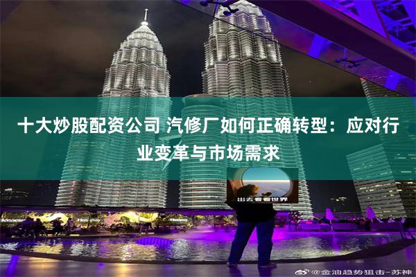十大炒股配资公司 汽修厂如何正确转型：应对行业变革与市场需求