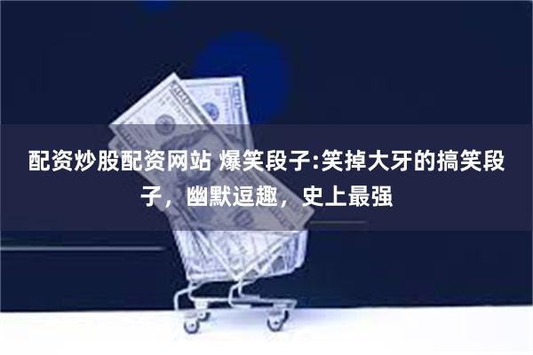 配资炒股配资网站 爆笑段子:笑掉大牙的搞笑段子，幽默逗趣，史上最强