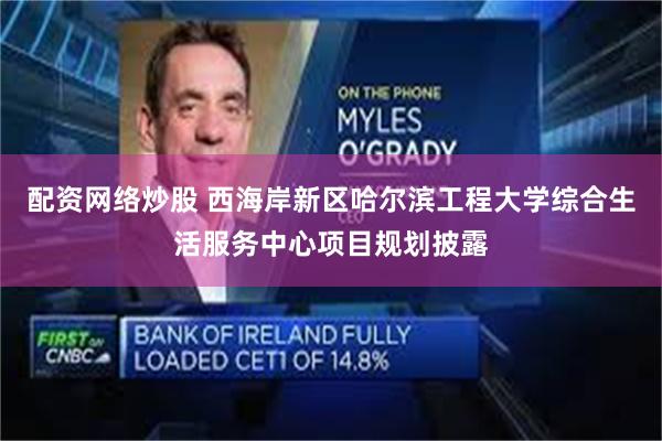 配资网络炒股 西海岸新区哈尔滨工程大学综合生活服务中心项目规划披露