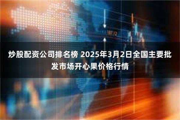 炒股配资公司排名榜 2025年3月2日全国主要批发市场开心果价格行情