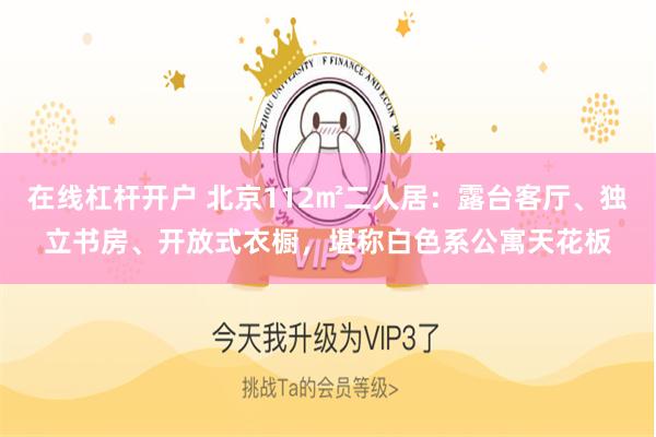 在线杠杆开户 北京112㎡二人居：露台客厅、独立书房、开放式衣橱，堪称白色系公寓天花板