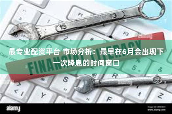 最专业配资平台 市场分析：最早在6月会出现下一次降息的时间窗口