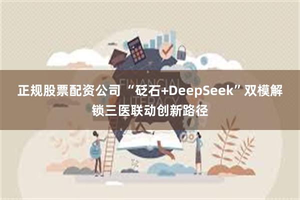 正规股票配资公司 “砭石+DeepSeek”双模解锁三医联动创新路径