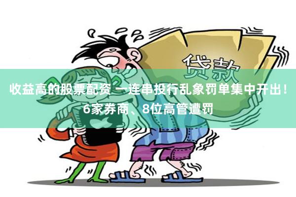 收益高的股票配资 一连串投行乱象罚单集中开出！6家券商、8位高管遭罚