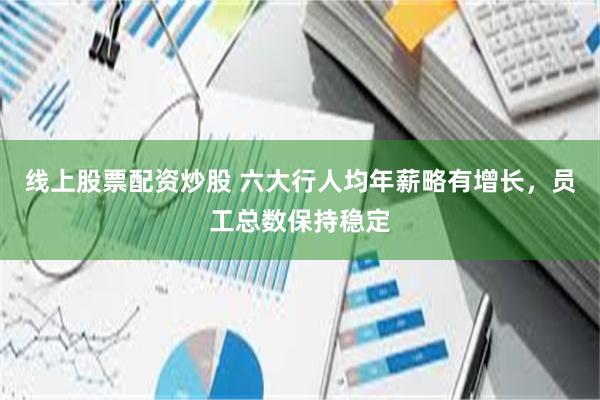 线上股票配资炒股 六大行人均年薪略有增长，员工总数保持稳定
