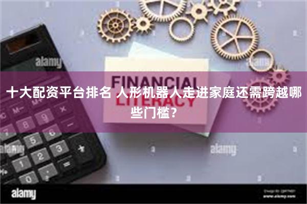 十大配资平台排名 人形机器人走进家庭还需跨越哪些门槛？