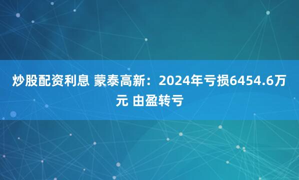 炒股配资利息 蒙泰高新：2024年亏损6454.6万元 由盈转亏