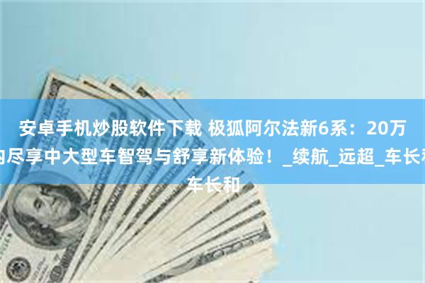 安卓手机炒股软件下载 极狐阿尔法新6系：20万内尽享中大型车智驾与舒享新体验！_续航_远超_车长和