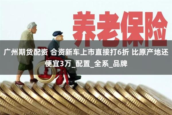 广州期货配资 合资新车上市直接打6折 比原产地还便宜3万_配置_全系_品牌