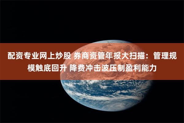 配资专业网上炒股 券商资管年报大扫描：管理规模触底回升 降费冲击波压制盈利能力