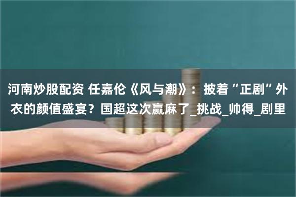 河南炒股配资 任嘉伦《风与潮》：披着“正剧”外衣的颜值盛宴？国超这次赢麻了_挑战_帅得_剧里
