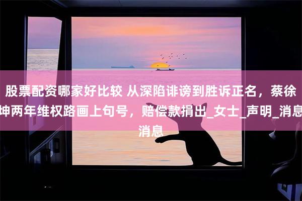 股票配资哪家好比较 从深陷诽谤到胜诉正名，蔡徐坤两年维权路画上句号，赔偿款捐出_女士_声明_消息