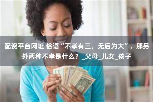 配资平台网址 俗语“不孝有三，无后为大”，那另外两种不孝是什么？_父母_儿女_孩子