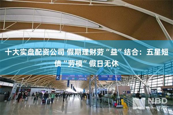 十大实盘配资公司 假期理财劳“益”结合：五星短债“劳模”假日无休