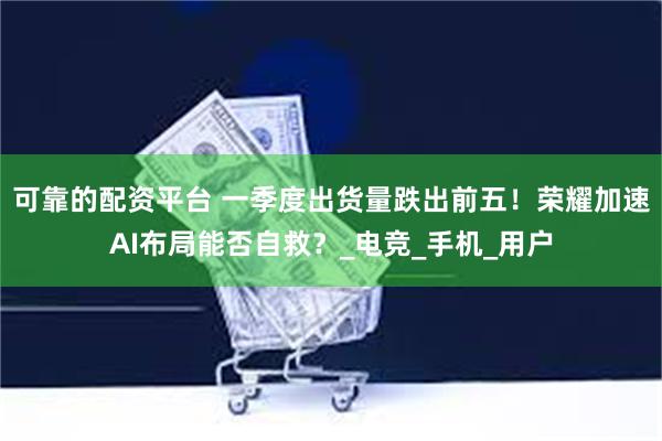 可靠的配资平台 一季度出货量跌出前五！荣耀加速AI布局能否自救？_电竞_手机_用户