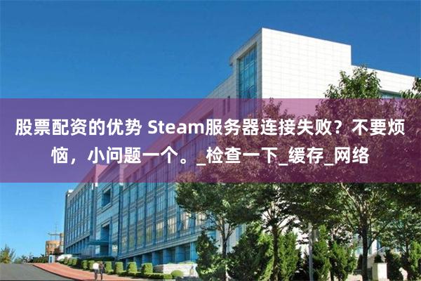 股票配资的优势 Steam服务器连接失败？不要烦恼，小问题一个。_检查一下_缓存_网络