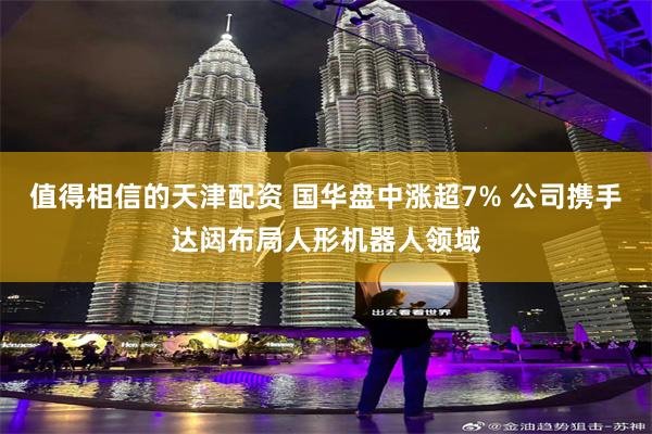 值得相信的天津配资 国华盘中涨超7% 公司携手达闼布局人形机器人领域