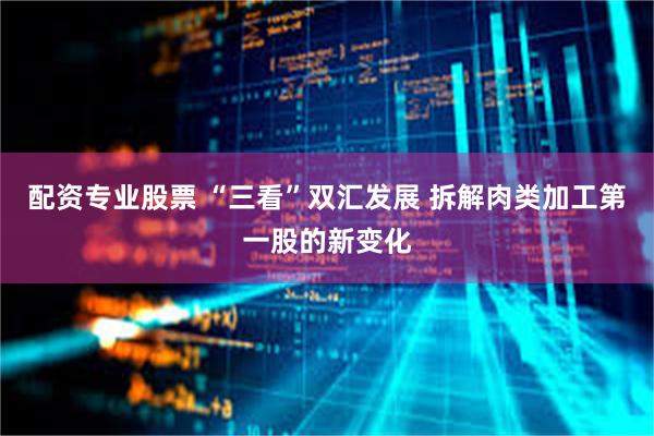 配资专业股票 “三看”双汇发展 拆解肉类加工第一股的新变化