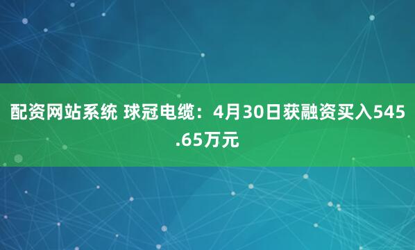 配资网站系统 球冠电缆：4月30日获融资买入545.65万元