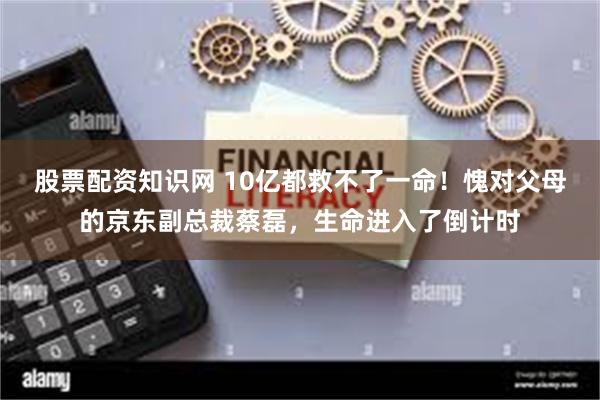 股票配资知识网 10亿都救不了一命！愧对父母的京东副总裁蔡磊，生命进入了倒计时