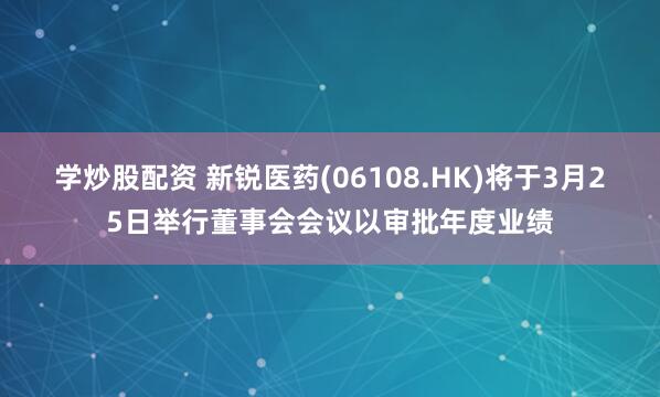 学炒股配资 新锐医药(06108.HK)将于3月25日举行董事会会议以审批年度业绩