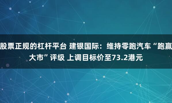 股票正规的杠杆平台 建银国际：维持零跑汽车“跑赢大市”评级 上调目标价至73.2港元