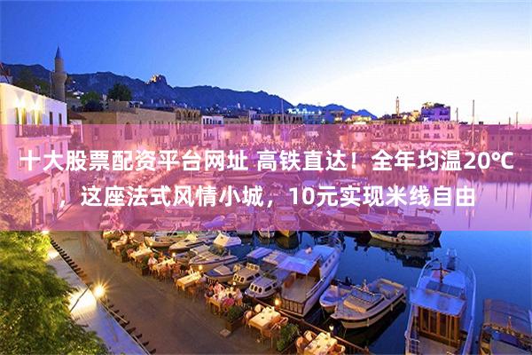 十大股票配资平台网址 高铁直达！全年均温20℃，这座法式风情小城，10元实现米线自由