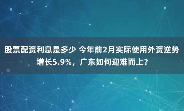 股票配资利息是多少 今年前2月实际使用外资逆势增长5.9%，广东如何迎难而上？