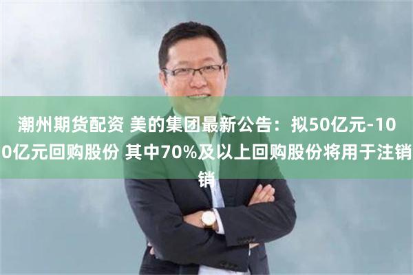 潮州期货配资 美的集团最新公告：拟50亿元-100亿元回购股份 其中70%及以上回购股份将用于注销