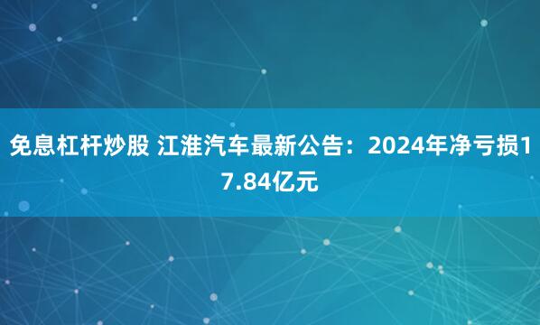 免息杠杆炒股 江淮汽车最新公告：2024年净亏损17.84亿元