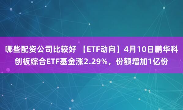 哪些配资公司比较好 【ETF动向】4月10日鹏华科创板综合ETF基金涨2.29%，份额增加1亿份