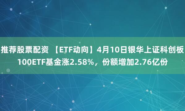 推荐股票配资 【ETF动向】4月10日银华上证科创板100ETF基金涨2.58%，份额增加2.76亿份