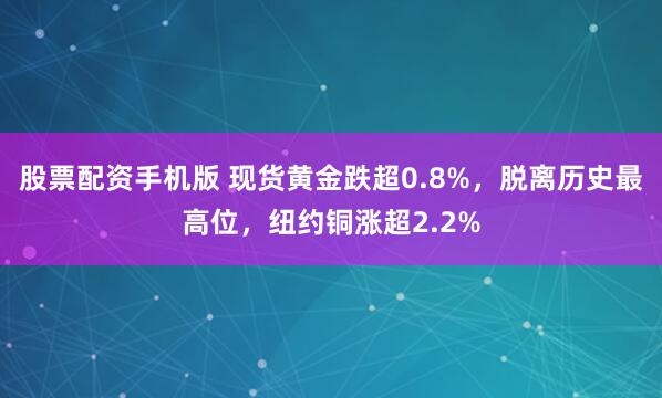 股票配资手机版 现货黄金跌超0.8%，脱离历史最高位，纽约铜涨超2.2%