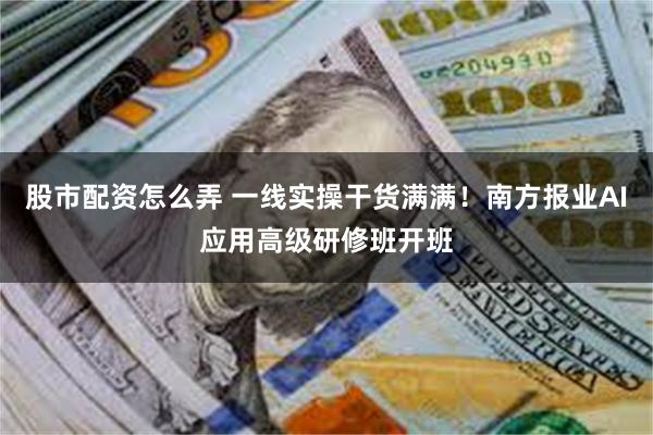 股市配资怎么弄 一线实操干货满满！南方报业AI应用高级研修班开班