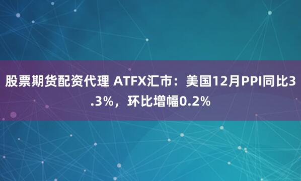 股票期货配资代理 ATFX汇市：美国12月PPI同比3.3%，环比增幅0.2%