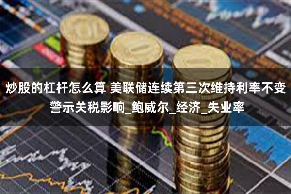 炒股的杠杆怎么算 美联储连续第三次维持利率不变 警示关税影响_鲍威尔_经济_失业率