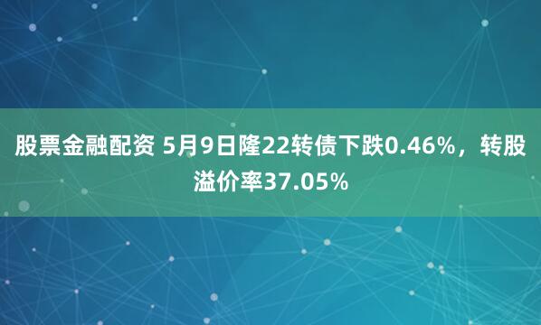 股票金融配资 5月9日隆22转债下跌0.46%，转股溢价率37.05%