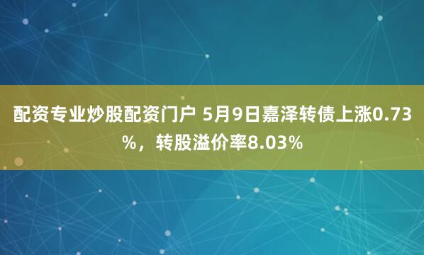 配资专业炒股配资门户 5月9日嘉泽转债上涨0.73%，转股溢价率8.03%
