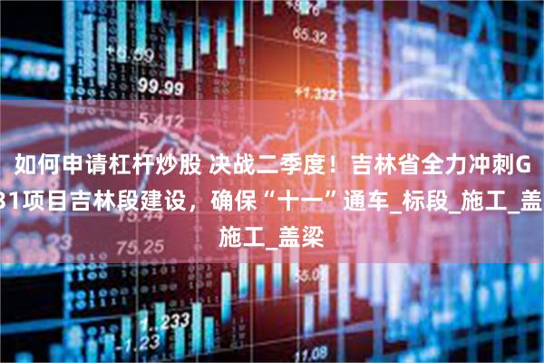 如何申请杠杆炒股 决战二季度！吉林省全力冲刺G331项目吉林段建设，确保“十一”通车_标段_施工_盖梁