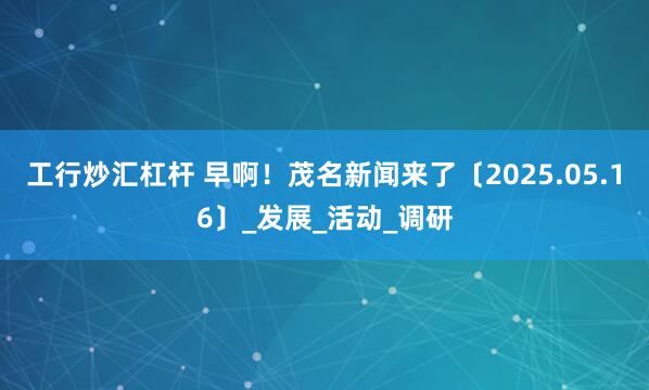工行炒汇杠杆 早啊！茂名新闻来了〔2025.05.16〕_发展_活动_调研