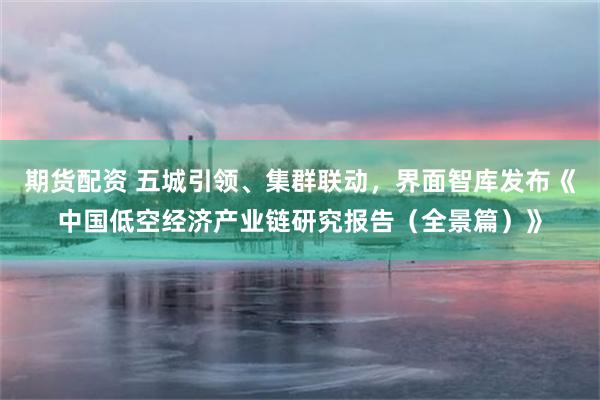 期货配资 五城引领、集群联动，界面智库发布《中国低空经济产业链研究报告（全景篇）》