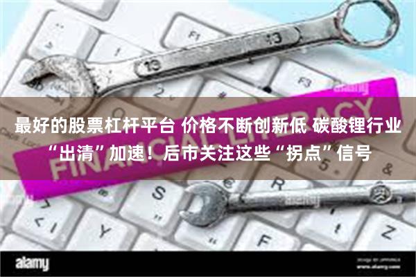 最好的股票杠杆平台 价格不断创新低 碳酸锂行业“出清”加速！后市关注这些“拐点”信号