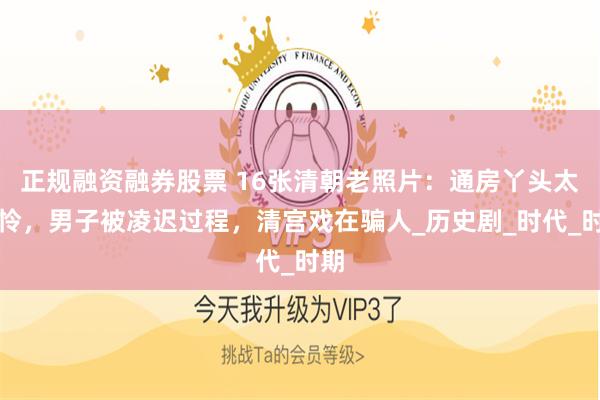 正规融资融券股票 16张清朝老照片：通房丫头太可怜，男子被凌迟过程，清宫戏在骗人_历史剧_时代_时期