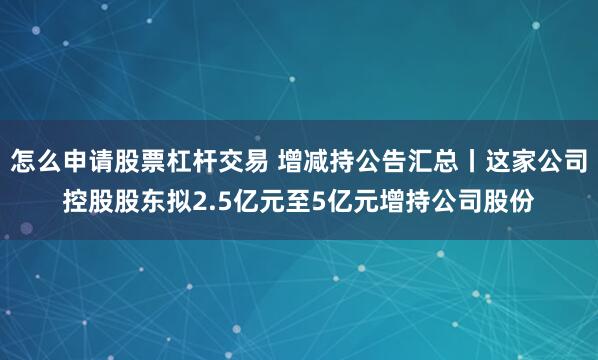 怎么申请股票杠杆交易 增减持公告汇总丨这家公司控股股东拟2.5亿元至5亿元增持公司股份