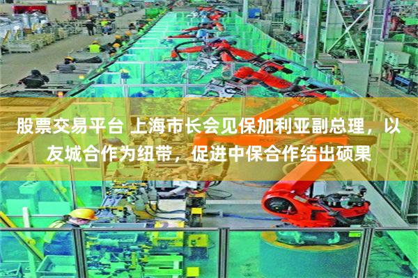 股票交易平台 上海市长会见保加利亚副总理，以友城合作为纽带，促进中保合作结出硕果