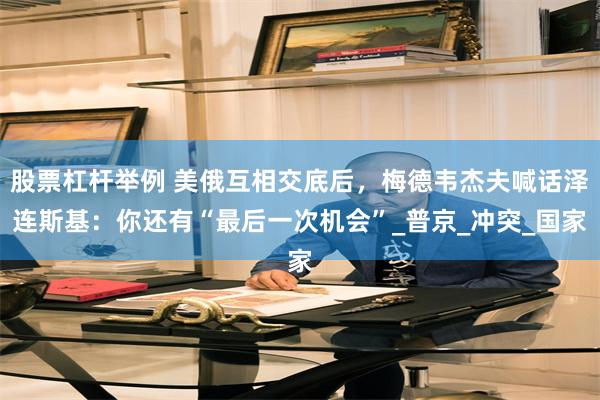 股票杠杆举例 美俄互相交底后，梅德韦杰夫喊话泽连斯基：你还有“最后一次机会”_普京_冲突_国家
